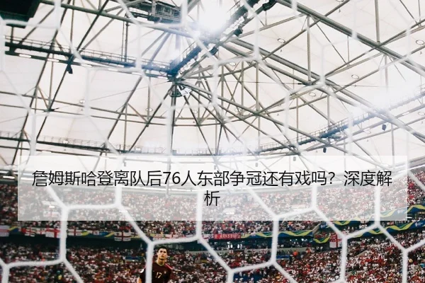 詹姆斯哈登离队后76人东部争冠还有戏吗？深度解析